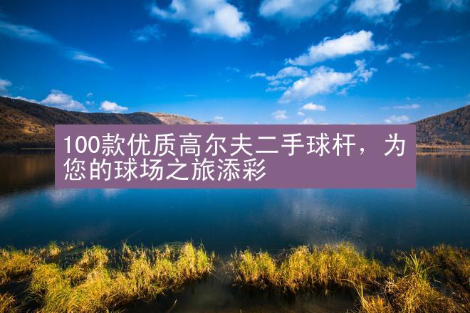 100款优质高尔夫二手球杆，为您的球场之旅添彩